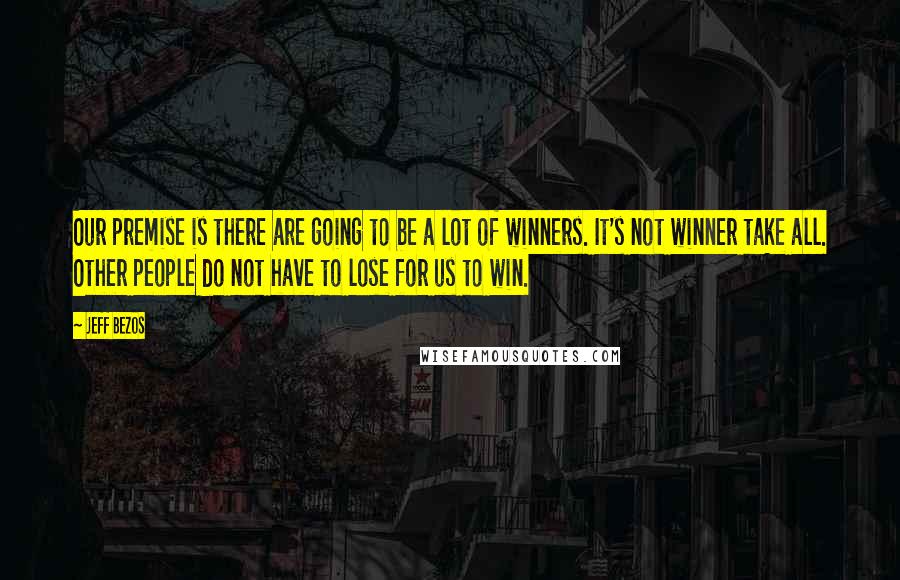 Jeff Bezos Quotes: Our premise is there are going to be a lot of winners. It's not winner take all. Other people do not have to lose for us to win.