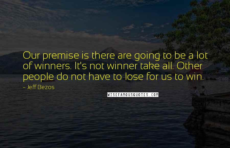 Jeff Bezos Quotes: Our premise is there are going to be a lot of winners. It's not winner take all. Other people do not have to lose for us to win.