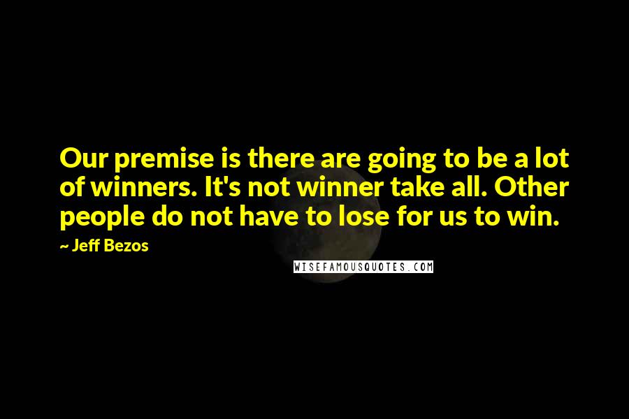 Jeff Bezos Quotes: Our premise is there are going to be a lot of winners. It's not winner take all. Other people do not have to lose for us to win.