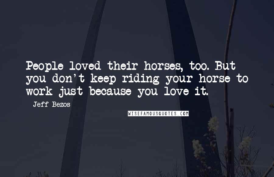 Jeff Bezos Quotes: People loved their horses, too. But you don't keep riding your horse to work just because you love it.