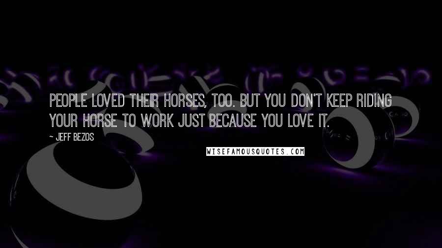 Jeff Bezos Quotes: People loved their horses, too. But you don't keep riding your horse to work just because you love it.