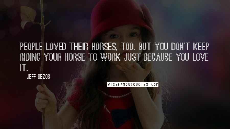 Jeff Bezos Quotes: People loved their horses, too. But you don't keep riding your horse to work just because you love it.
