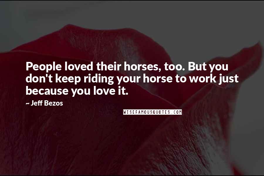 Jeff Bezos Quotes: People loved their horses, too. But you don't keep riding your horse to work just because you love it.