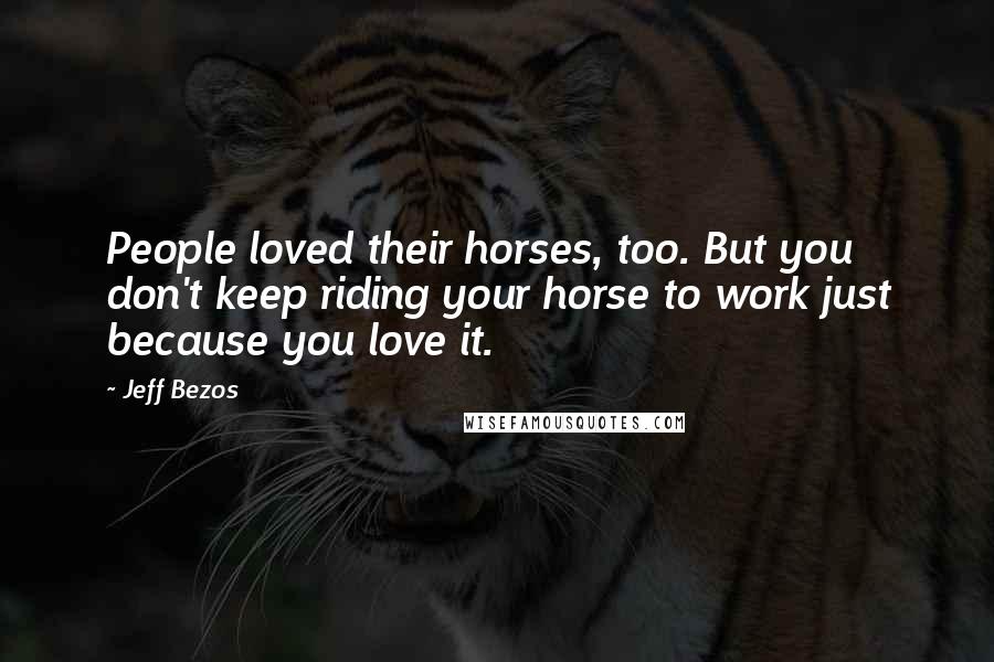 Jeff Bezos Quotes: People loved their horses, too. But you don't keep riding your horse to work just because you love it.