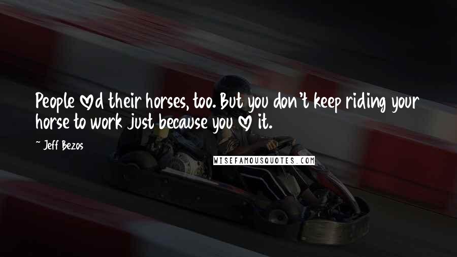 Jeff Bezos Quotes: People loved their horses, too. But you don't keep riding your horse to work just because you love it.