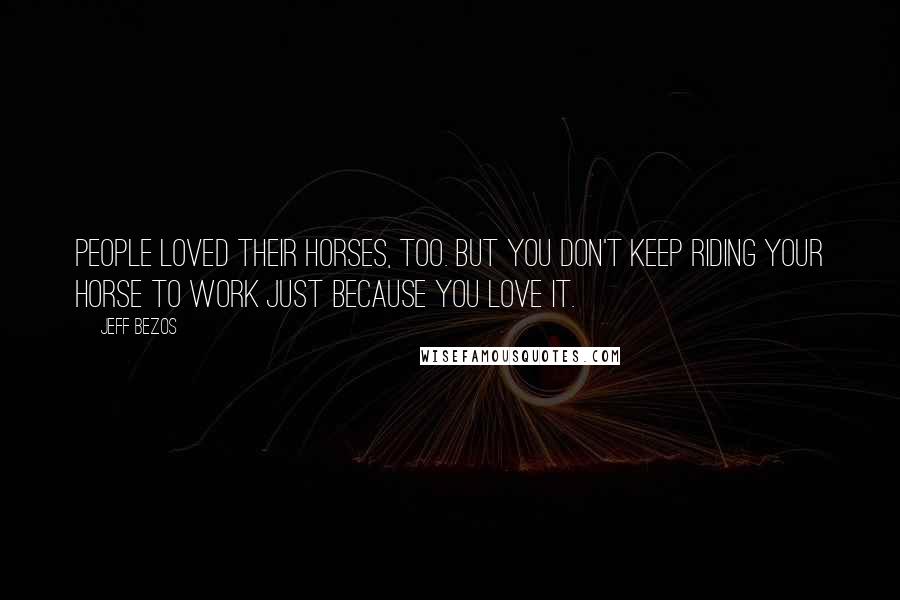 Jeff Bezos Quotes: People loved their horses, too. But you don't keep riding your horse to work just because you love it.