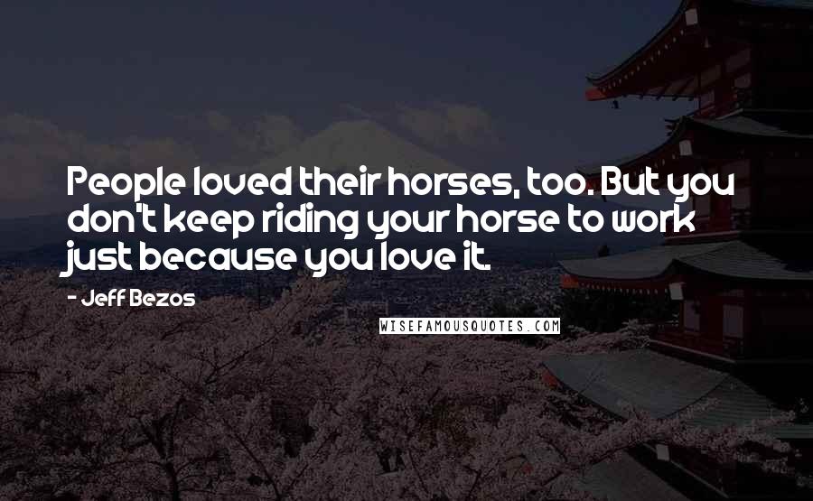 Jeff Bezos Quotes: People loved their horses, too. But you don't keep riding your horse to work just because you love it.