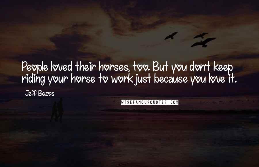 Jeff Bezos Quotes: People loved their horses, too. But you don't keep riding your horse to work just because you love it.