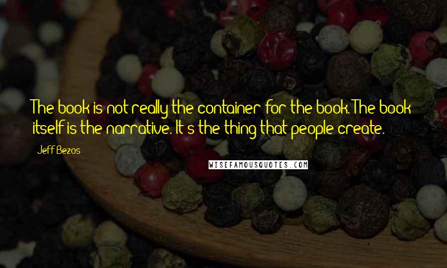 Jeff Bezos Quotes: The book is not really the container for the book. The book itself is the narrative. It's the thing that people create.