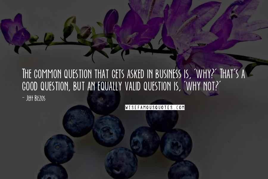 Jeff Bezos Quotes: The common question that gets asked in business is, 'why?' That's a good question, but an equally valid question is, 'why not?'