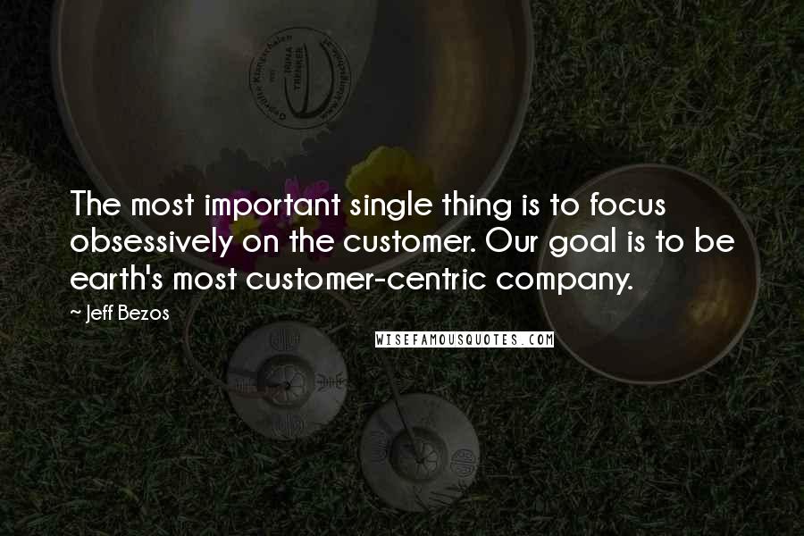 Jeff Bezos Quotes: The most important single thing is to focus obsessively on the customer. Our goal is to be earth's most customer-centric company.