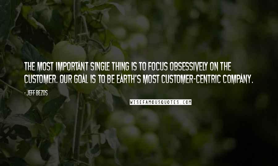 Jeff Bezos Quotes: The most important single thing is to focus obsessively on the customer. Our goal is to be earth's most customer-centric company.