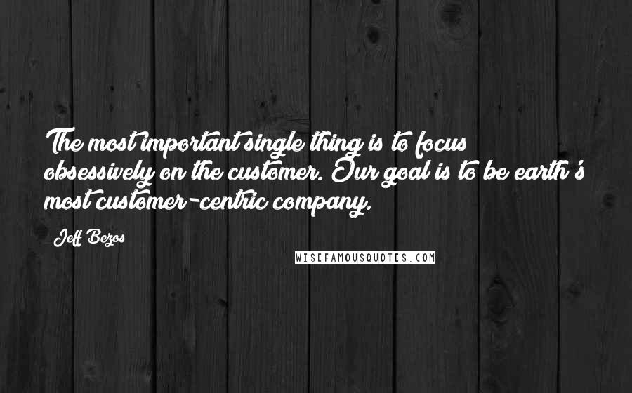 Jeff Bezos Quotes: The most important single thing is to focus obsessively on the customer. Our goal is to be earth's most customer-centric company.