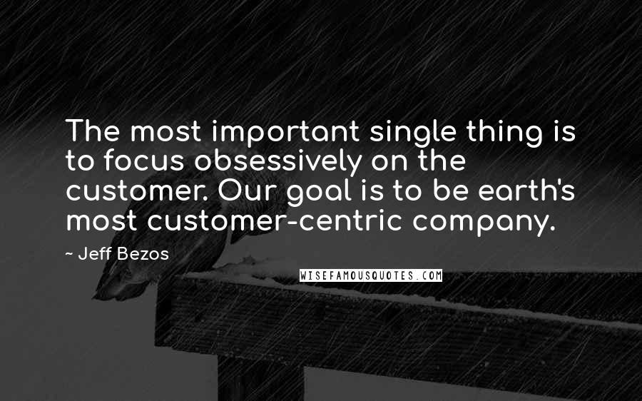 Jeff Bezos Quotes: The most important single thing is to focus obsessively on the customer. Our goal is to be earth's most customer-centric company.