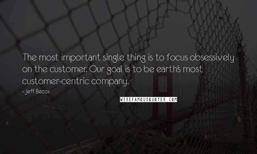 Jeff Bezos Quotes: The most important single thing is to focus obsessively on the customer. Our goal is to be earth's most customer-centric company.