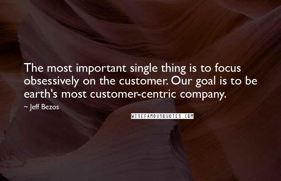 Jeff Bezos Quotes: The most important single thing is to focus obsessively on the customer. Our goal is to be earth's most customer-centric company.