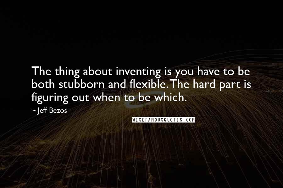 Jeff Bezos Quotes: The thing about inventing is you have to be both stubborn and flexible. The hard part is figuring out when to be which.