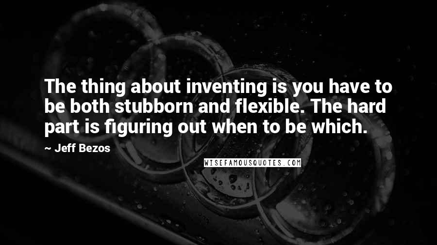 Jeff Bezos Quotes: The thing about inventing is you have to be both stubborn and flexible. The hard part is figuring out when to be which.