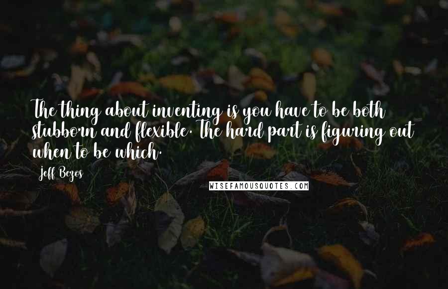 Jeff Bezos Quotes: The thing about inventing is you have to be both stubborn and flexible. The hard part is figuring out when to be which.