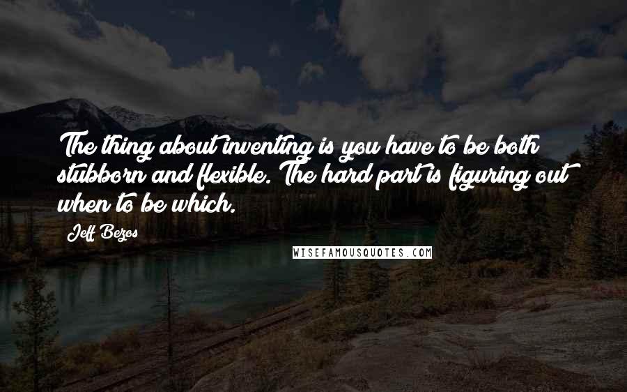 Jeff Bezos Quotes: The thing about inventing is you have to be both stubborn and flexible. The hard part is figuring out when to be which.