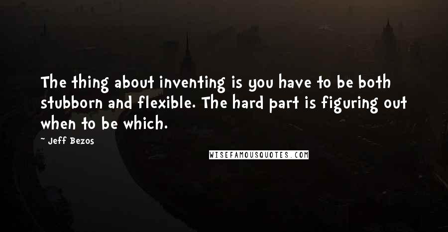 Jeff Bezos Quotes: The thing about inventing is you have to be both stubborn and flexible. The hard part is figuring out when to be which.