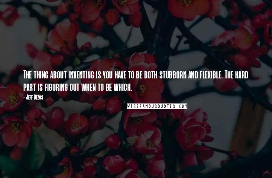 Jeff Bezos Quotes: The thing about inventing is you have to be both stubborn and flexible. The hard part is figuring out when to be which.