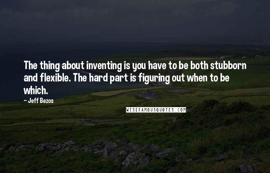 Jeff Bezos Quotes: The thing about inventing is you have to be both stubborn and flexible. The hard part is figuring out when to be which.