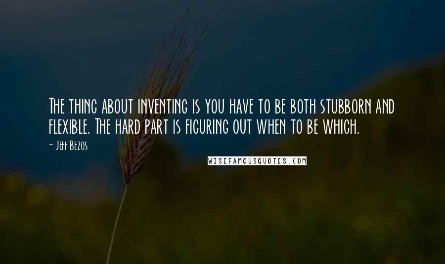 Jeff Bezos Quotes: The thing about inventing is you have to be both stubborn and flexible. The hard part is figuring out when to be which.