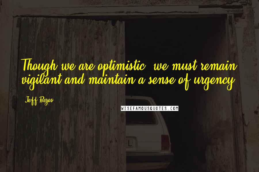 Jeff Bezos Quotes: Though we are optimistic, we must remain vigilant and maintain a sense of urgency.