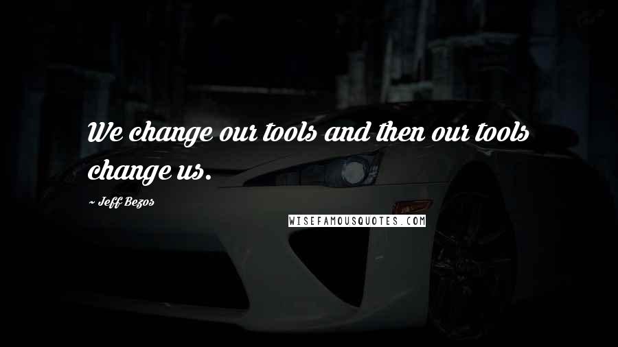 Jeff Bezos Quotes: We change our tools and then our tools change us.