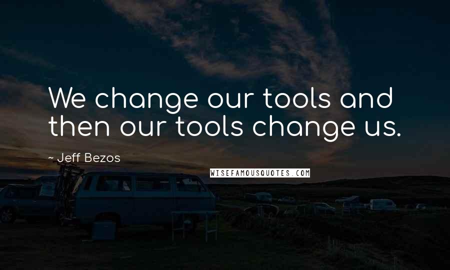 Jeff Bezos Quotes: We change our tools and then our tools change us.