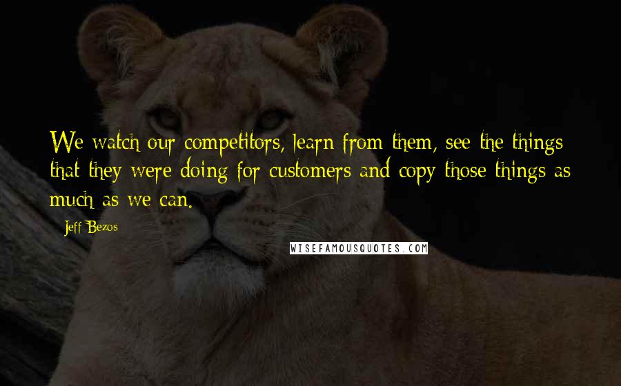 Jeff Bezos Quotes: We watch our competitors, learn from them, see the things that they were doing for customers and copy those things as much as we can.