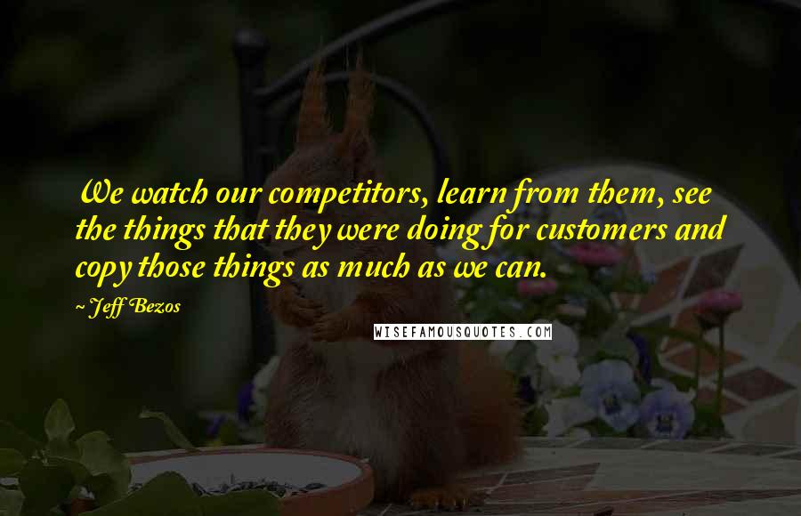 Jeff Bezos Quotes: We watch our competitors, learn from them, see the things that they were doing for customers and copy those things as much as we can.