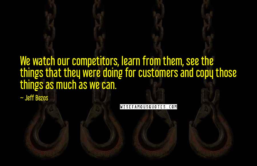 Jeff Bezos Quotes: We watch our competitors, learn from them, see the things that they were doing for customers and copy those things as much as we can.