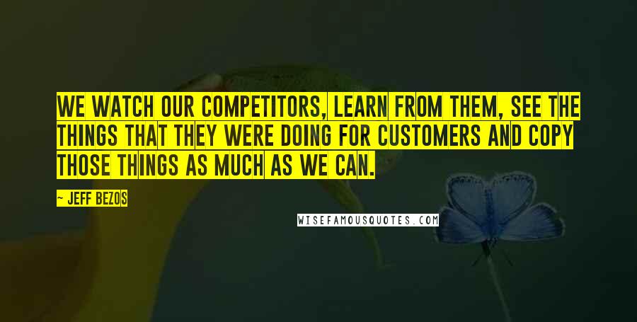 Jeff Bezos Quotes: We watch our competitors, learn from them, see the things that they were doing for customers and copy those things as much as we can.