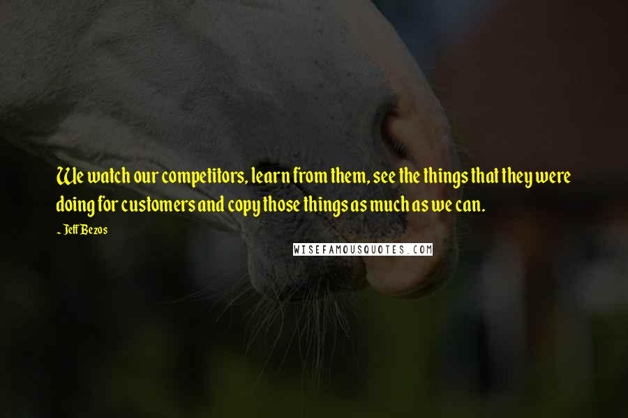Jeff Bezos Quotes: We watch our competitors, learn from them, see the things that they were doing for customers and copy those things as much as we can.