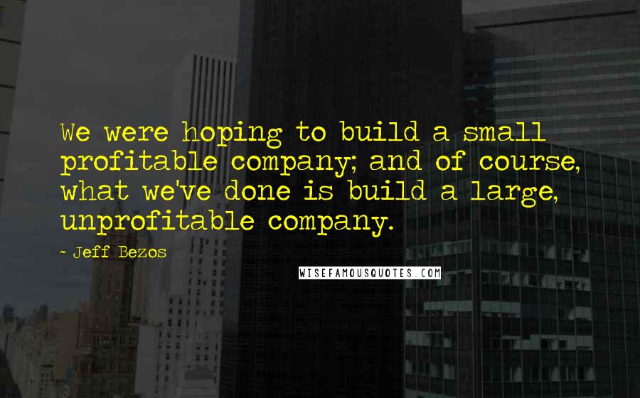 Jeff Bezos Quotes: We were hoping to build a small profitable company; and of course, what we've done is build a large, unprofitable company.