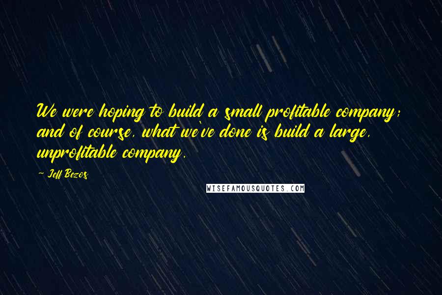 Jeff Bezos Quotes: We were hoping to build a small profitable company; and of course, what we've done is build a large, unprofitable company.