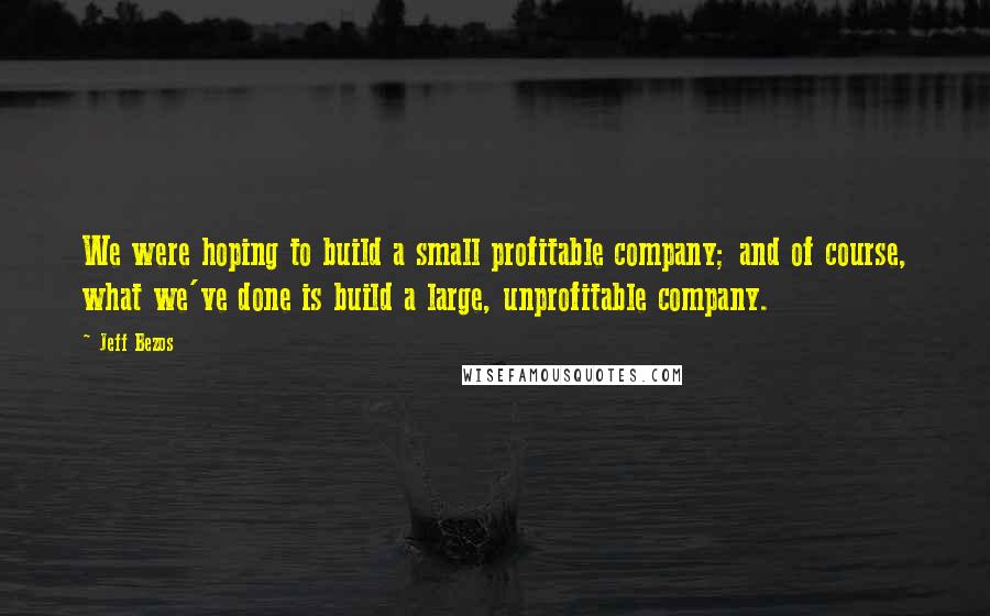 Jeff Bezos Quotes: We were hoping to build a small profitable company; and of course, what we've done is build a large, unprofitable company.