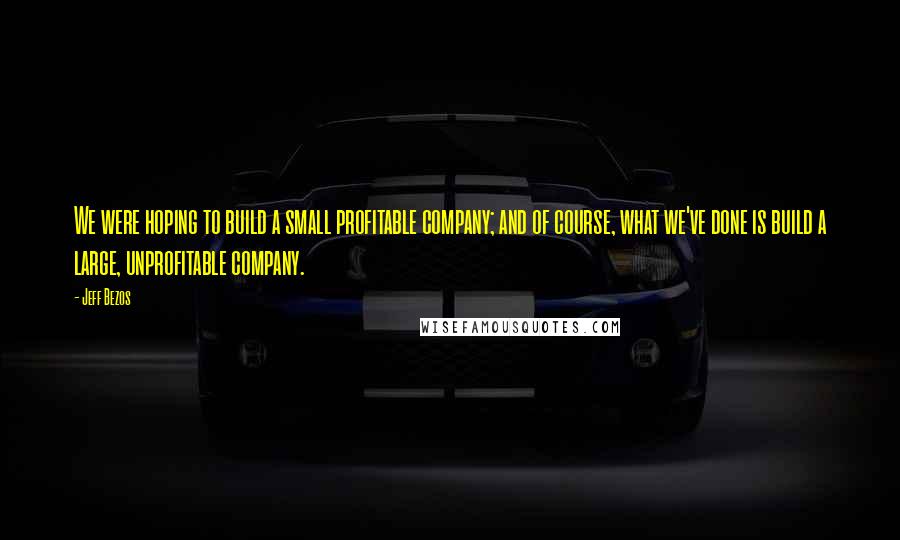 Jeff Bezos Quotes: We were hoping to build a small profitable company; and of course, what we've done is build a large, unprofitable company.