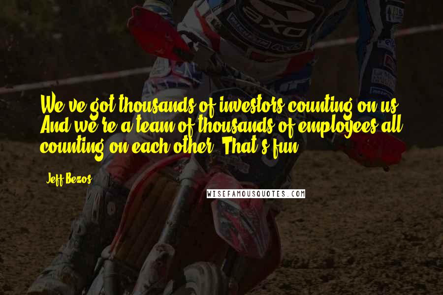 Jeff Bezos Quotes: We've got thousands of investors counting on us. And we're a team of thousands of employees all counting on each other. That's fun.