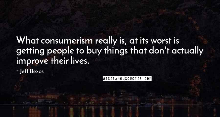 Jeff Bezos Quotes: What consumerism really is, at its worst is getting people to buy things that don't actually improve their lives.