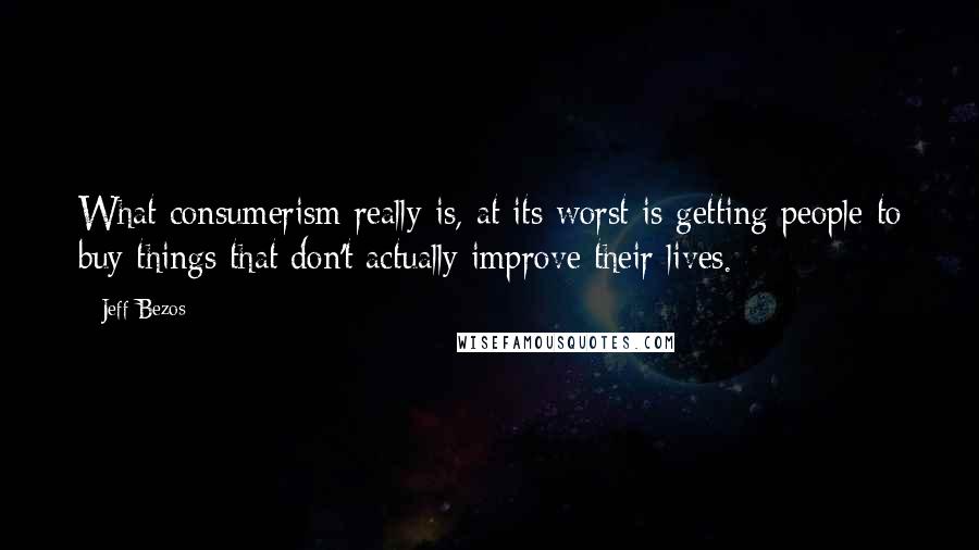 Jeff Bezos Quotes: What consumerism really is, at its worst is getting people to buy things that don't actually improve their lives.