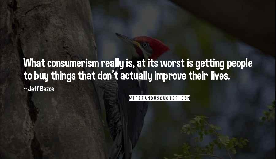 Jeff Bezos Quotes: What consumerism really is, at its worst is getting people to buy things that don't actually improve their lives.