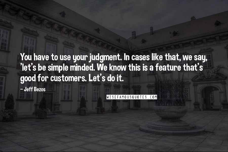 Jeff Bezos Quotes: You have to use your judgment. In cases like that, we say, 'let's be simple minded. We know this is a feature that's good for customers. Let's do it.