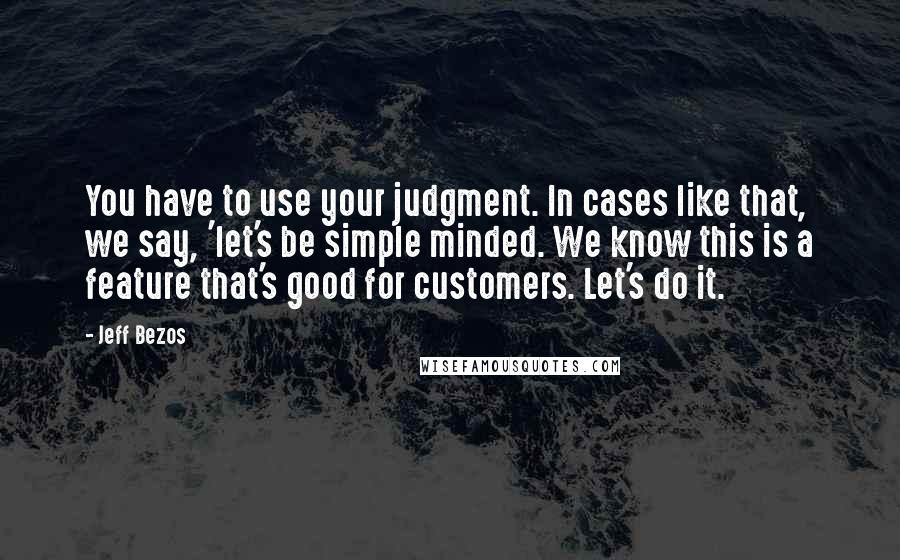 Jeff Bezos Quotes: You have to use your judgment. In cases like that, we say, 'let's be simple minded. We know this is a feature that's good for customers. Let's do it.