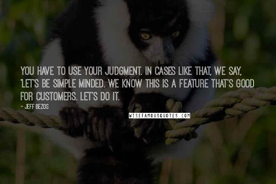 Jeff Bezos Quotes: You have to use your judgment. In cases like that, we say, 'let's be simple minded. We know this is a feature that's good for customers. Let's do it.