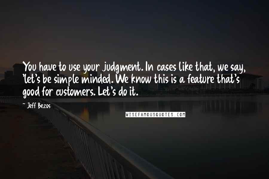 Jeff Bezos Quotes: You have to use your judgment. In cases like that, we say, 'let's be simple minded. We know this is a feature that's good for customers. Let's do it.