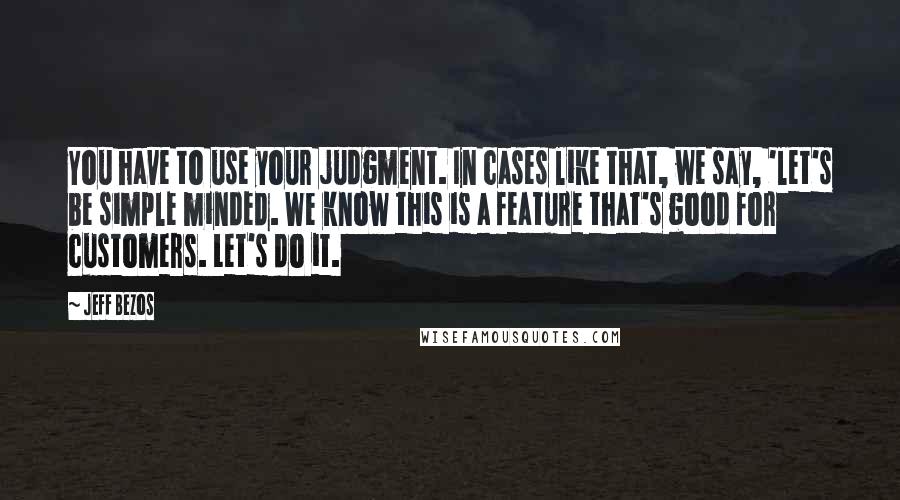 Jeff Bezos Quotes: You have to use your judgment. In cases like that, we say, 'let's be simple minded. We know this is a feature that's good for customers. Let's do it.