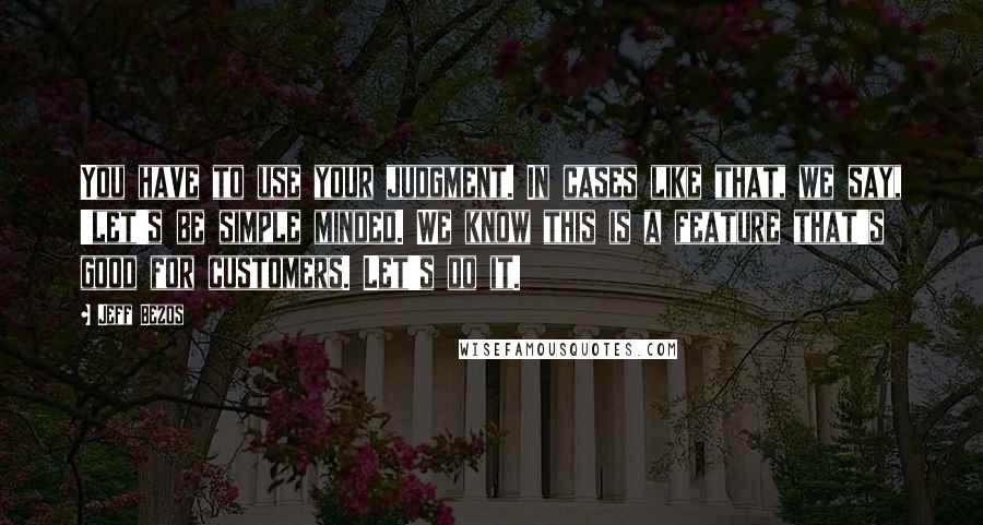 Jeff Bezos Quotes: You have to use your judgment. In cases like that, we say, 'let's be simple minded. We know this is a feature that's good for customers. Let's do it.